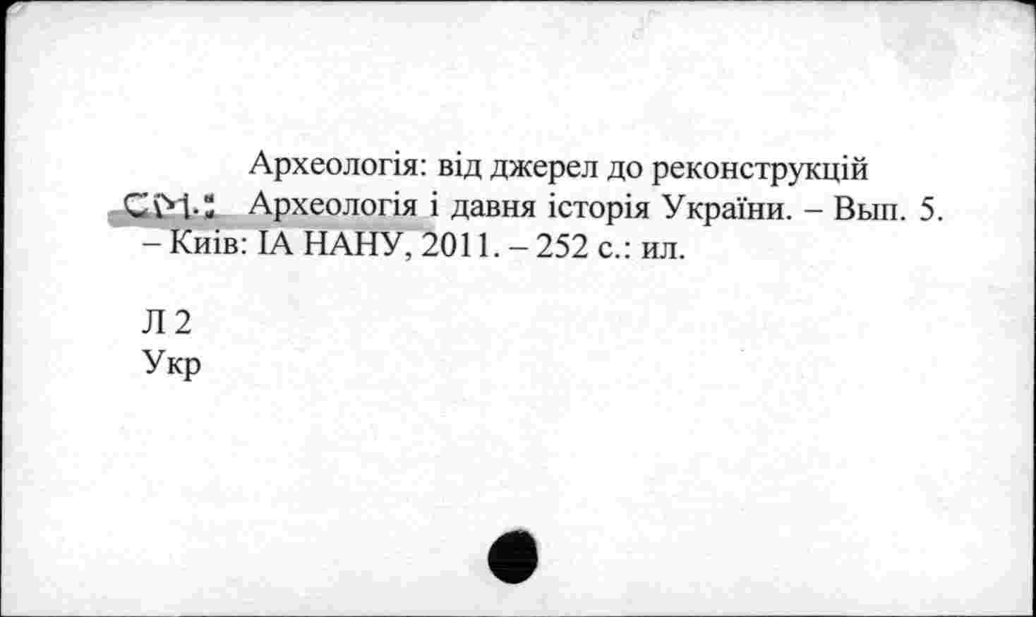 ﻿Археологія: від джерел до реконструкцій
Археологія і давня історія України. - Вып. 5.
— Киів: ІА НАНУ, 2011. — 252 с.: ил.
Л2
Укр